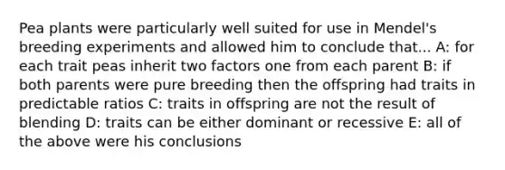 Pea plants were particularly well suited for use in Mendel's breeding experiments and allowed him to conclude that... A: for each trait peas inherit two factors one from each parent B: if both parents were pure breeding then the offspring had traits in predictable ratios C: traits in offspring are not the result of blending D: traits can be either dominant or recessive E: all of the above were his conclusions