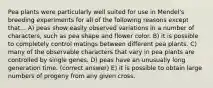 Pea plants were particularly well suited for use in Mendel's breeding experiments for all of the following reasons except that... A) peas show easily observed variations in a number of characters, such as pea shape and flower color. B) it is possible to completely control matings between different pea plants. C) many of the observable characters that vary in pea plants are controlled by single genes. D) peas have an unusually long generation time. (correct answer) E) it is possible to obtain large numbers of progeny from any given cross.