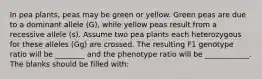 In pea plants, peas may be green or yellow. Green peas are due to a dominant allele (G), while yellow peas result from a recessive allele (s). Assume two pea plants each heterozygous for these alleles (Gg) are crossed. The resulting F1 genotype ratio will be ________ and the phenotype ratio will be ____________. The blanks should be filled with: