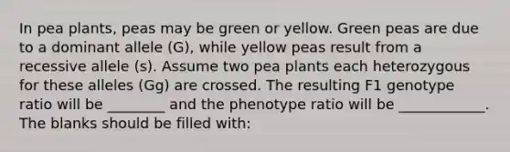 In pea plants, peas may be green or yellow. Green peas are due to a dominant allele (G), while yellow peas result from a recessive allele (s). Assume two pea plants each heterozygous for these alleles (Gg) are crossed. The resulting F1 genotype ratio will be ________ and the phenotype ratio will be ____________. The blanks should be filled with: