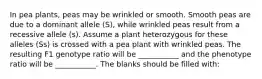 In pea plants, peas may be wrinkled or smooth. Smooth peas are due to a dominant allele (S), while wrinkled peas result from a recessive allele (s). Assume a plant heterozygous for these alleles (Ss) is crossed with a pea plant with wrinkled peas. The resulting F1 genotype ratio will be ___________ and the phenotype ratio will be ___________. The blanks should be filled with: