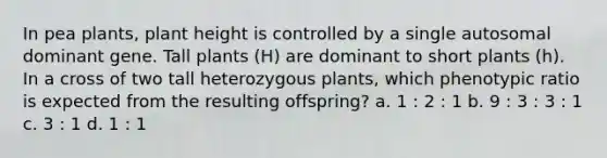 In pea plants, plant height is controlled by a single autosomal dominant gene. Tall plants (H) are dominant to short plants (h). In a cross of two tall heterozygous plants, which phenotypic ratio is expected from the resulting offspring? a. 1 : 2 : 1 b. 9 : 3 : 3 : 1 c. 3 : 1 d. 1 : 1