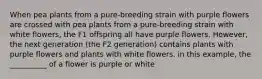 When pea plants from a pure-breeding strain with purple flowers are crossed with pea plants from a pure-breeding strain with white flowers, the F1 offspring all have purple flowers. However, the next generation (the F2 generation) contains plants with purple flowers and plants with white flowers. in this example, the __________ of a flower is purple or white