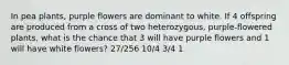 In pea plants, purple flowers are dominant to white. If 4 offspring are produced from a cross of two heterozygous, purple-flowered plants, what is the chance that 3 will have purple flowers and 1 will have white flowers? 27/256 10/4 3/4 1
