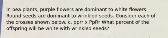 In pea plants, purple flowers are dominant to white flowers. Round seeds are dominant to wrinkled seeds. Consider each of the crosses shown below. c. pprr x PpRr What percent of the offspring will be white with wrinkled seeds?