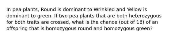 In pea plants, Round is dominant to Wrinkled and Yellow is dominant to green. If two pea plants that are both heterozygous for both traits are crossed, what is the chance (out of 16) of an offspring that is homozygous round and homozygous green?