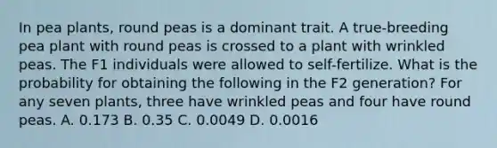 In pea plants, round peas is a dominant trait. A true-breeding pea plant with round peas is crossed to a plant with wrinkled peas. The F1 individuals were allowed to self-fertilize. What is the probability for obtaining the following in the F2 generation? For any seven plants, three have wrinkled peas and four have round peas. A. 0.173 B. 0.35 C. 0.0049 D. 0.0016