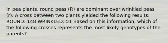 In pea plants, round peas (R) are dominant over wrinkled peas (r). A cross between two plants yielded the following results: ROUND: 148 WRINKLED: 51 Based on this information, which of the following crosses represents the most likely genotypes of the parents?