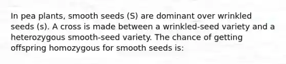 In pea plants, smooth seeds (S) are dominant over wrinkled seeds (s). A cross is made between a wrinkled-seed variety and a heterozygous smooth-seed variety. The chance of getting offspring homozygous for smooth seeds is: