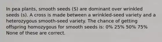 In pea plants, smooth seeds (S) are dominant over wrinkled seeds (s). A cross is made between a wrinkled-seed variety and a heterozygous smooth-seed variety. The chance of getting offspring homozygous for smooth seeds is: 0% 25% 50% 75% None of these are correct.