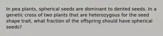 In pea plants, spherical seeds are dominant to dented seeds. In a genetic cross of two plants that are heterozygous for the seed shape trait, what fraction of the offspring should have spherical seeds?