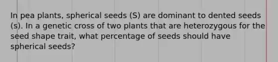 In pea plants, spherical seeds (S) are dominant to dented seeds (s). In a genetic cross of two plants that are heterozygous for the seed shape trait, what percentage of seeds should have spherical seeds?