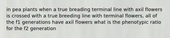 in pea plants when a true breading terminal line with axil flowers is crossed with a true breeding line with terminal flowers, all of the f1 generations have axil flowers what is the phenotypic ratio for the f2 generation