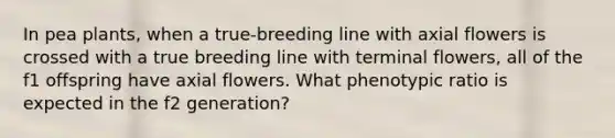 In pea plants, when a true-breeding line with axial flowers is crossed with a true breeding line with terminal flowers, all of the f1 offspring have axial flowers. What phenotypic ratio is expected in the f2 generation?