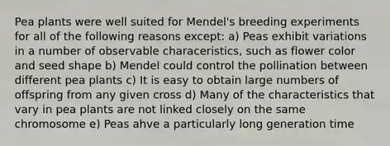 Pea plants were well suited for Mendel's breeding experiments for all of the following reasons except: a) Peas exhibit variations in a number of observable characeristics, such as flower color and seed shape b) Mendel could control the pollination between different pea plants c) It is easy to obtain large numbers of offspring from any given cross d) Many of the characteristics that vary in pea plants are not linked closely on the same chromosome e) Peas ahve a particularly long generation time