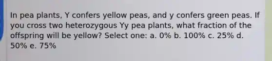 In pea plants, Y confers yellow peas, and y confers green peas. If you cross two heterozygous Yy pea plants, what fraction of the offspring will be yellow? Select one: a. 0% b. 100% c. 25% d. 50% e. 75%