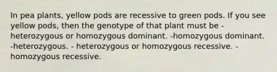 In pea plants, yellow pods are recessive to green pods. If you see yellow pods, then the genotype of that plant must be -heterozygous or homozygous dominant. -homozygous dominant. -heterozygous. - heterozygous or homozygous recessive. -homozygous recessive.