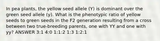 In pea plants, the yellow seed allele (Y) is dominant over the green seed allele (y). What is the phenotypic ratio of yellow seeds to green seeds in the F2 generation resulting from a cross between two true-breeding parents, one with YY and one with yy? ANSWER 3:1 4:0 1:1:2 1:3 1:2:1