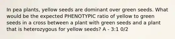 In pea plants, yellow seeds are dominant over green seeds. What would be the expected PHENOTYPIC ratio of yellow to green seeds in a cross between a plant with green seeds and a plant that is heterozygous for yellow seeds? A - 3:1 0/2