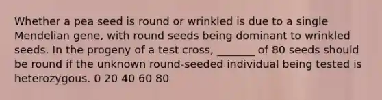 Whether a pea seed is round or wrinkled is due to a single Mendelian gene, with round seeds being dominant to wrinkled seeds. In the progeny of a test cross, _______ of 80 seeds should be round if the unknown round-seeded individual being tested is heterozygous. 0 20 40 60 80