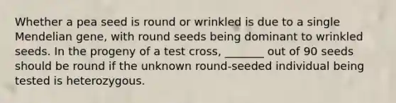 Whether a pea seed is round or wrinkled is due to a single Mendelian gene, with round seeds being dominant to wrinkled seeds. In the progeny of a test cross, _______ out of 90 seeds should be round if the unknown round-seeded individual being tested is heterozygous.