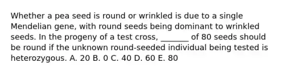 Whether a pea seed is round or wrinkled is due to a single Mendelian gene, with round seeds being dominant to wrinkled seeds. In the progeny of a test cross, _______ of 80 seeds should be round if the unknown round-seeded individual being tested is heterozygous. A. 20 B. 0 C. 40 D. 60 E. 80