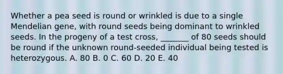 Whether a pea seed is round or wrinkled is due to a single Mendelian gene, with round seeds being dominant to wrinkled seeds. In the progeny of a test cross, _______ of 80 seeds should be round if the unknown round-seeded individual being tested is heterozygous. A. 80 B. 0 C. 60 D. 20 E. 40