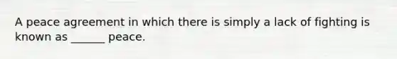 A peace agreement in which there is simply a lack of fighting is known as ______ peace.