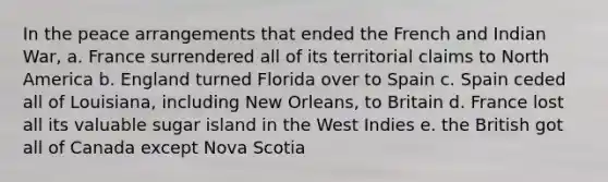 In the peace arrangements that ended the French and Indian War, a. France surrendered all of its territorial claims to North America b. England turned Florida over to Spain c. Spain ceded all of Louisiana, including New Orleans, to Britain d. France lost all its valuable sugar island in the West Indies e. the British got all of Canada except Nova Scotia