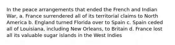 In the peace arrangements that ended the French and Indian War, a. France surrendered all of its territorial claims to North America b. England turned Florida over to Spain c. Spain ceded all of Louisiana, including New Orleans, to Britain d. France lost all its valuable sugar islands in the West Indies