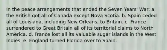 In the peace arrangements that ended the Seven Years' War: a. the British got all of Canada except Nova Scotia. b. Spain ceded all of Louisiana, including New Orleans, to Britain. c. France surrendered to Great Britain all of its territorial claims to North America. d. France lost all its valuable sugar islands in the West Indies. e. England turned Florida over to Spain.