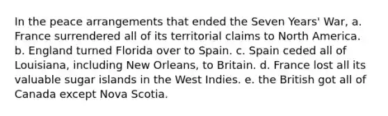 In the peace arrangements that ended the Seven Years' War, a. France surrendered all of its territorial claims to North America. b. England turned Florida over to Spain. c. Spain ceded all of Louisiana, including New Orleans, to Britain. d. France lost all its valuable sugar islands in the West Indies. e. the British got all of Canada except Nova Scotia.