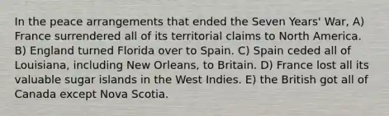 In the peace arrangements that ended the Seven Years' War, A) France surrendered all of its territorial claims to North America. B) England turned Florida over to Spain. C) Spain ceded all of Louisiana, including New Orleans, to Britain. D) France lost all its valuable sugar islands in the West Indies. E) the British got all of Canada except Nova Scotia.