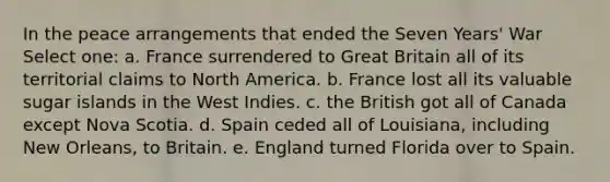 In the peace arrangements that ended the Seven Years' War Select one: a. France surrendered to Great Britain all of its territorial claims to North America. b. France lost all its valuable sugar islands in the West Indies. c. the British got all of Canada except Nova Scotia. d. Spain ceded all of Louisiana, including New Orleans, to Britain. e. England turned Florida over to Spain.