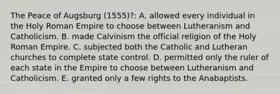 The Peace of Augsburg (1555)?: A. allowed every individual in the Holy Roman Empire to choose between Lutheranism and Catholicism. B. made Calvinism the official religion of the Holy Roman Empire. C. subjected both the Catholic and Lutheran churches to complete state control. D. permitted only the ruler of each state in the Empire to choose between Lutheranism and Catholicism. E. granted only a few rights to the Anabaptists.