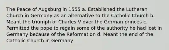 The Peace of Augsburg in 1555 a. Established the Lutheran Church in Germany as an alternative to the Catholic Church b. Meant the triumph of Charles V over the German princes c. Permitted the pope to regain some of the authority he had lost in Germany because of the Reformation d. Meant the end of the Catholic Church in Germany