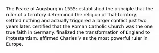 The Peace of Augsburg in 1555: established the principle that the ruler of a territory determined the religion of that territory. settled nothing and actually triggered a larger conflict just two years later. certified that the Roman Catholic Church was the one true faith in Germany. finalized the transformation of England to Protestantism. affirmed Charles V as the most powerful ruler in Europe.