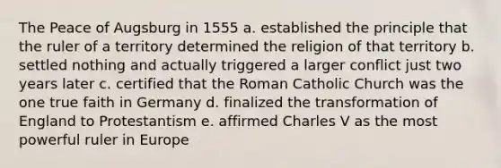 The Peace of Augsburg in 1555 a. established the principle that the ruler of a territory determined the religion of that territory b. settled nothing and actually triggered a larger conflict just two years later c. certified that the Roman Catholic Church was the one true faith in Germany d. finalized the transformation of England to Protestantism e. affirmed Charles V as the most powerful ruler in Europe