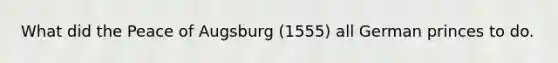 What did the Peace of Augsburg (1555) all German princes to do.