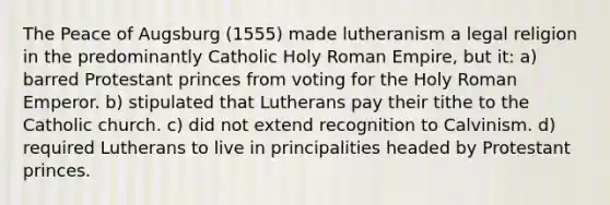 The Peace of Augsburg (1555) made lutheranism a legal religion in the predominantly Catholic Holy Roman Empire, but it: a) barred Protestant princes from voting for the Holy Roman Emperor. b) stipulated that Lutherans pay their tithe to the Catholic church. c) did not extend recognition to Calvinism. d) required Lutherans to live in principalities headed by Protestant princes.