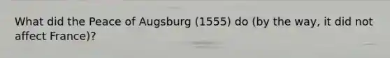 What did the Peace of Augsburg (1555) do (by the way, it did not affect France)?