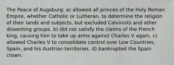 The Peace of Augsburg: a) allowed all princes of the Holy Roman Empire, whether Catholic or Lutheran, to determine the religion of their lands and subjects, but excluded Calvinists and other dissenting groups. b) did not satisfy the claims of the French king, causing him to take up arms against Charles V again. c) allowed Charles V to consolidate control over Low Countries, Spain, and his Austrian territories. d) bankrupted the Spain crown.