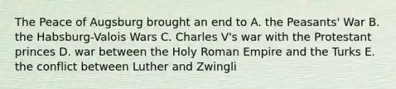 The Peace of Augsburg brought an end to A. the Peasants' War B. the Habsburg-Valois Wars C. Charles V's war with the Protestant princes D. war between the Holy Roman Empire and the Turks E. the conflict between Luther and Zwingli