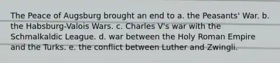 The Peace of Augsburg brought an end to a. the Peasants' War. b. the Habsburg-Valois Wars. c. Charles V's war with the Schmalkaldic League. d. war between the Holy Roman Empire and the Turks. e. the conflict between Luther and Zwingli.