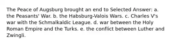 The Peace of Augsburg brought an end to Selected Answer: a. the Peasants' War. b. the Habsburg-Valois Wars. c. Charles V's war with the Schmalkaldic League. d. war between the Holy Roman Empire and the Turks. e. the conflict between Luther and Zwingli.