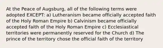 At the Peace of Augsburg, all of the following terms were adopted EXCEPT: a) Lutheranism became officially accepted faith of the Holy Roman Empire b) Calvinism became officially accepted faith of the Holy Roman Empire c) Ecclesiastical territories were permanently reserved for the Church d) The prince of the territory chose the official faith of the territory