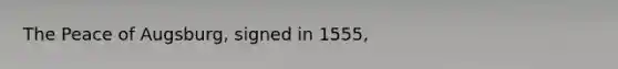 The Peace of Augsburg, signed in 1555,
