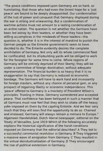 "The peace conditions imposed upon Germany are so hard, so humiliating, that those who had even the tiniest hope for a 'just peace' are bound to be deeply disappointed. Our condemnation of the lust of power and conquest that Germany displayed during the war is strong and unwavering. But a condemnation of wartime actions must not amount to a lasting condemnation of an entire nation. The question is not whether the Germans have been led astray by their leaders, or whether they have been willing accomplices in the misdeeds of those leaders—the question is, whether it is in the interest of mankind to punish the German people as the Entente governments seem to have decided to do. The Entente evidently desires the complete annihilation of Germany. Not only will its whole commercial fleet be confiscated, but its shipbuilding yards will be obliged to work for the foreigner for some time to come. Whole regions of Germany will be entirely deprived of their liberty; they will be under a committee of foreign domination, without adequate representation. The financial burden is so heavy that it is no exaggeration to say that Germany is reduced to economic bondage. The Germans will have to work hard and incessantly for foreign masters, without any chance of personal gain, or any prospect of regaining liberty or economic independence. This 'peace' offered to Germany is a mockery of President Wilson's principles. Trusting in these, Germany surrendered and accepted peace. That confidence has been betrayed in such a manner that all Germans must now feel that they wish to shake off the heavy yoke imposed on them by the cajoling Entente. And we fear very much that they will soon find the opportunity to do so. Chained and enslaved, Germany will always remain a menace to Europe." Algemeen Handelsblad, Dutch liberal newspaper, editorial on the Treaty of Versailles, June 1919 Which of the following accurately explains the historical significance of the harsh conditions imposed on Germany that the editorial describes? A They led to a successful communist revolution in Germany. B They triggered a massive wave of emigration from Germany. C They resulted in the virtual deindustrialization of Germany. D They encouraged the rise of political extremism in Germany.