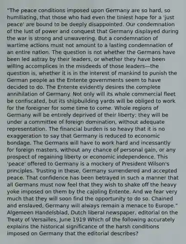 "The peace conditions imposed upon Germany are so hard, so humiliating, that those who had even the tiniest hope for a 'just peace' are bound to be deeply disappointed. Our condemnation of the lust of power and conquest that Germany displayed during the war is strong and unwavering. But a condemnation of wartime actions must not amount to a lasting condemnation of an entire nation. The question is not whether the Germans have been led astray by their leaders, or whether they have been willing accomplices in the misdeeds of those leaders—the question is, whether it is in the interest of mankind to punish the German people as the Entente governments seem to have decided to do. The Entente evidently desires the complete annihilation of Germany. Not only will its whole commercial fleet be confiscated, but its shipbuilding yards will be obliged to work for the foreigner for some time to come. Whole regions of Germany will be entirely deprived of their liberty; they will be under a committee of foreign domination, without adequate representation. The financial burden is so heavy that it is no exaggeration to say that Germany is reduced to economic bondage. The Germans will have to work hard and incessantly for foreign masters, without any chance of personal gain, or any prospect of regaining liberty or economic independence. This 'peace' offered to Germany is a mockery of President Wilson's principles. Trusting in these, Germany surrendered and accepted peace. That confidence has been betrayed in such a manner that all Germans must now feel that they wish to shake off the heavy yoke imposed on them by the cajoling Entente. And we fear very much that they will soon find the opportunity to do so. Chained and enslaved, Germany will always remain a menace to Europe." Algemeen Handelsblad, Dutch liberal newspaper, editorial on the Treaty of Versailles, June 1919 Which of the following accurately explains the historical significance of the harsh conditions imposed on Germany that the editorial describes?