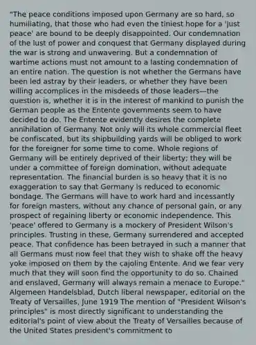 "The peace conditions imposed upon Germany are so hard, so humiliating, that those who had even the tiniest hope for a 'just peace' are bound to be deeply disappointed. Our condemnation of the lust of power and conquest that Germany displayed during the war is strong and unwavering. But a condemnation of wartime actions must not amount to a lasting condemnation of an entire nation. The question is not whether the Germans have been led astray by their leaders, or whether they have been willing accomplices in the misdeeds of those leaders—the question is, whether it is in the interest of mankind to punish the German people as the Entente governments seem to have decided to do. The Entente evidently desires the complete annihilation of Germany. Not only will its whole commercial fleet be confiscated, but its shipbuilding yards will be obliged to work for the foreigner for some time to come. Whole regions of Germany will be entirely deprived of their liberty; they will be under a committee of foreign domination, without adequate representation. The financial burden is so heavy that it is no exaggeration to say that Germany is reduced to economic bondage. The Germans will have to work hard and incessantly for foreign masters, without any chance of personal gain, or any prospect of regaining liberty or economic independence. This 'peace' offered to Germany is a mockery of President Wilson's principles. Trusting in these, Germany surrendered and accepted peace. That confidence has been betrayed in such a manner that all Germans must now feel that they wish to shake off the heavy yoke imposed on them by the cajoling Entente. And we fear very much that they will soon find the opportunity to do so. Chained and enslaved, Germany will always remain a menace to Europe." Algemeen Handelsblad, Dutch liberal newspaper, editorial on the Treaty of Versailles, June 1919 The mention of "President Wilson's principles" is most directly significant to understanding the editorial's point of view about the Treaty of Versailles because of the United States president's commitment to